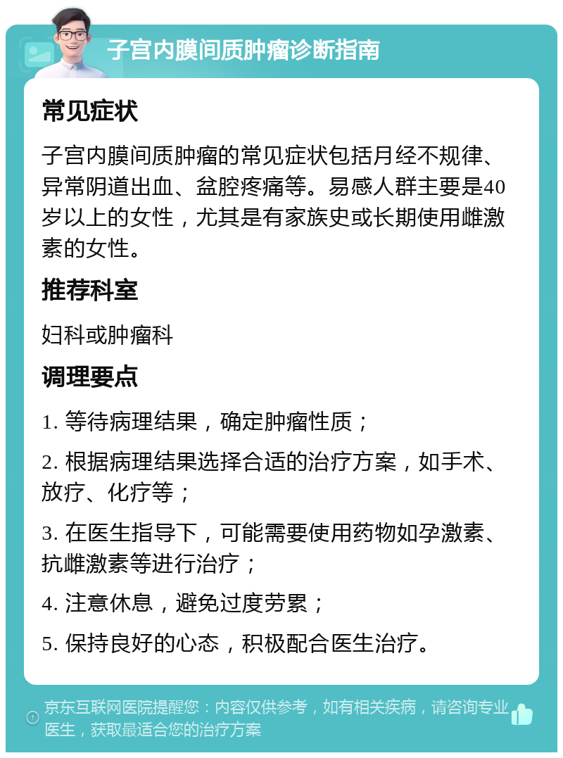 子宫内膜间质肿瘤诊断指南 常见症状 子宫内膜间质肿瘤的常见症状包括月经不规律、异常阴道出血、盆腔疼痛等。易感人群主要是40岁以上的女性，尤其是有家族史或长期使用雌激素的女性。 推荐科室 妇科或肿瘤科 调理要点 1. 等待病理结果，确定肿瘤性质； 2. 根据病理结果选择合适的治疗方案，如手术、放疗、化疗等； 3. 在医生指导下，可能需要使用药物如孕激素、抗雌激素等进行治疗； 4. 注意休息，避免过度劳累； 5. 保持良好的心态，积极配合医生治疗。