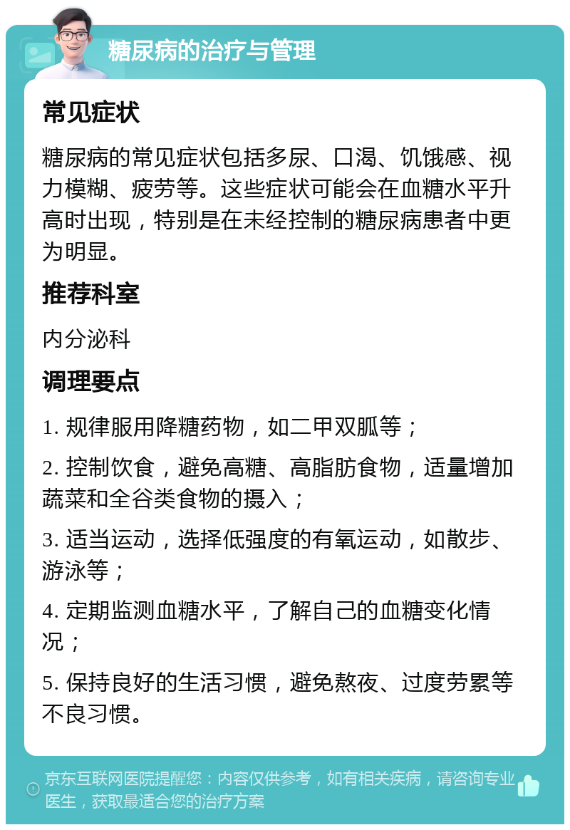 糖尿病的治疗与管理 常见症状 糖尿病的常见症状包括多尿、口渴、饥饿感、视力模糊、疲劳等。这些症状可能会在血糖水平升高时出现，特别是在未经控制的糖尿病患者中更为明显。 推荐科室 内分泌科 调理要点 1. 规律服用降糖药物，如二甲双胍等； 2. 控制饮食，避免高糖、高脂肪食物，适量增加蔬菜和全谷类食物的摄入； 3. 适当运动，选择低强度的有氧运动，如散步、游泳等； 4. 定期监测血糖水平，了解自己的血糖变化情况； 5. 保持良好的生活习惯，避免熬夜、过度劳累等不良习惯。