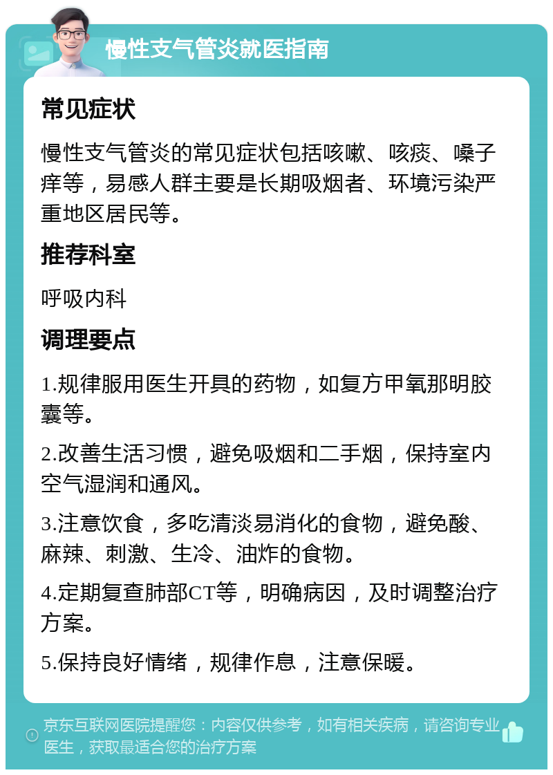 慢性支气管炎就医指南 常见症状 慢性支气管炎的常见症状包括咳嗽、咳痰、嗓子痒等，易感人群主要是长期吸烟者、环境污染严重地区居民等。 推荐科室 呼吸内科 调理要点 1.规律服用医生开具的药物，如复方甲氧那明胶囊等。 2.改善生活习惯，避免吸烟和二手烟，保持室内空气湿润和通风。 3.注意饮食，多吃清淡易消化的食物，避免酸、麻辣、刺激、生冷、油炸的食物。 4.定期复查肺部CT等，明确病因，及时调整治疗方案。 5.保持良好情绪，规律作息，注意保暖。