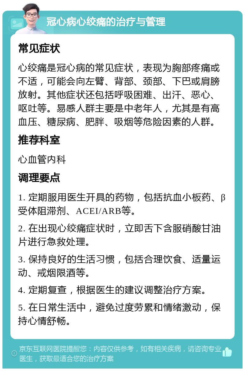 冠心病心绞痛的治疗与管理 常见症状 心绞痛是冠心病的常见症状，表现为胸部疼痛或不适，可能会向左臂、背部、颈部、下巴或肩膀放射。其他症状还包括呼吸困难、出汗、恶心、呕吐等。易感人群主要是中老年人，尤其是有高血压、糖尿病、肥胖、吸烟等危险因素的人群。 推荐科室 心血管内科 调理要点 1. 定期服用医生开具的药物，包括抗血小板药、β受体阻滞剂、ACEI/ARB等。 2. 在出现心绞痛症状时，立即舌下含服硝酸甘油片进行急救处理。 3. 保持良好的生活习惯，包括合理饮食、适量运动、戒烟限酒等。 4. 定期复查，根据医生的建议调整治疗方案。 5. 在日常生活中，避免过度劳累和情绪激动，保持心情舒畅。