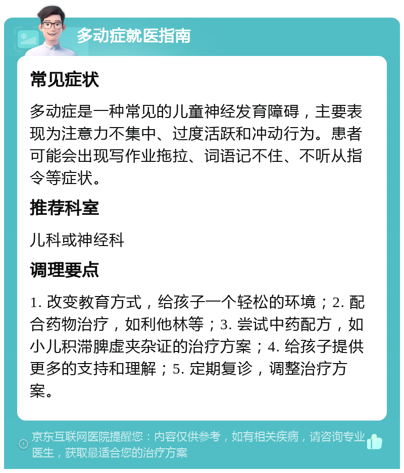 多动症就医指南 常见症状 多动症是一种常见的儿童神经发育障碍，主要表现为注意力不集中、过度活跃和冲动行为。患者可能会出现写作业拖拉、词语记不住、不听从指令等症状。 推荐科室 儿科或神经科 调理要点 1. 改变教育方式，给孩子一个轻松的环境；2. 配合药物治疗，如利他林等；3. 尝试中药配方，如小儿积滞脾虚夹杂证的治疗方案；4. 给孩子提供更多的支持和理解；5. 定期复诊，调整治疗方案。