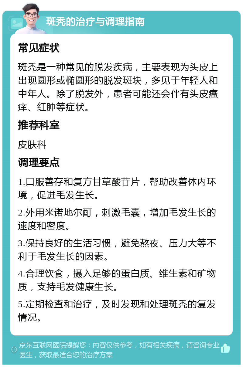 斑秃的治疗与调理指南 常见症状 斑秃是一种常见的脱发疾病，主要表现为头皮上出现圆形或椭圆形的脱发斑块，多见于年轻人和中年人。除了脱发外，患者可能还会伴有头皮瘙痒、红肿等症状。 推荐科室 皮肤科 调理要点 1.口服善存和复方甘草酸苷片，帮助改善体内环境，促进毛发生长。 2.外用米诺地尔酊，刺激毛囊，增加毛发生长的速度和密度。 3.保持良好的生活习惯，避免熬夜、压力大等不利于毛发生长的因素。 4.合理饮食，摄入足够的蛋白质、维生素和矿物质，支持毛发健康生长。 5.定期检查和治疗，及时发现和处理斑秃的复发情况。