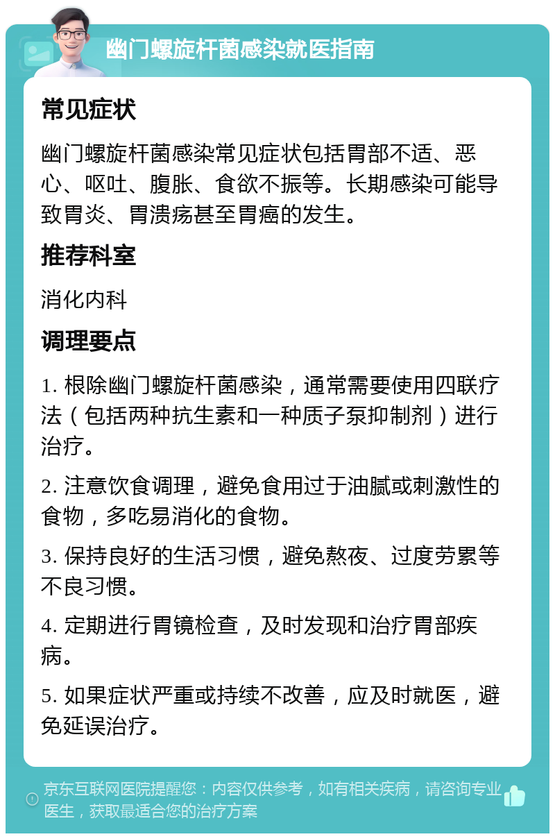 幽门螺旋杆菌感染就医指南 常见症状 幽门螺旋杆菌感染常见症状包括胃部不适、恶心、呕吐、腹胀、食欲不振等。长期感染可能导致胃炎、胃溃疡甚至胃癌的发生。 推荐科室 消化内科 调理要点 1. 根除幽门螺旋杆菌感染，通常需要使用四联疗法（包括两种抗生素和一种质子泵抑制剂）进行治疗。 2. 注意饮食调理，避免食用过于油腻或刺激性的食物，多吃易消化的食物。 3. 保持良好的生活习惯，避免熬夜、过度劳累等不良习惯。 4. 定期进行胃镜检查，及时发现和治疗胃部疾病。 5. 如果症状严重或持续不改善，应及时就医，避免延误治疗。