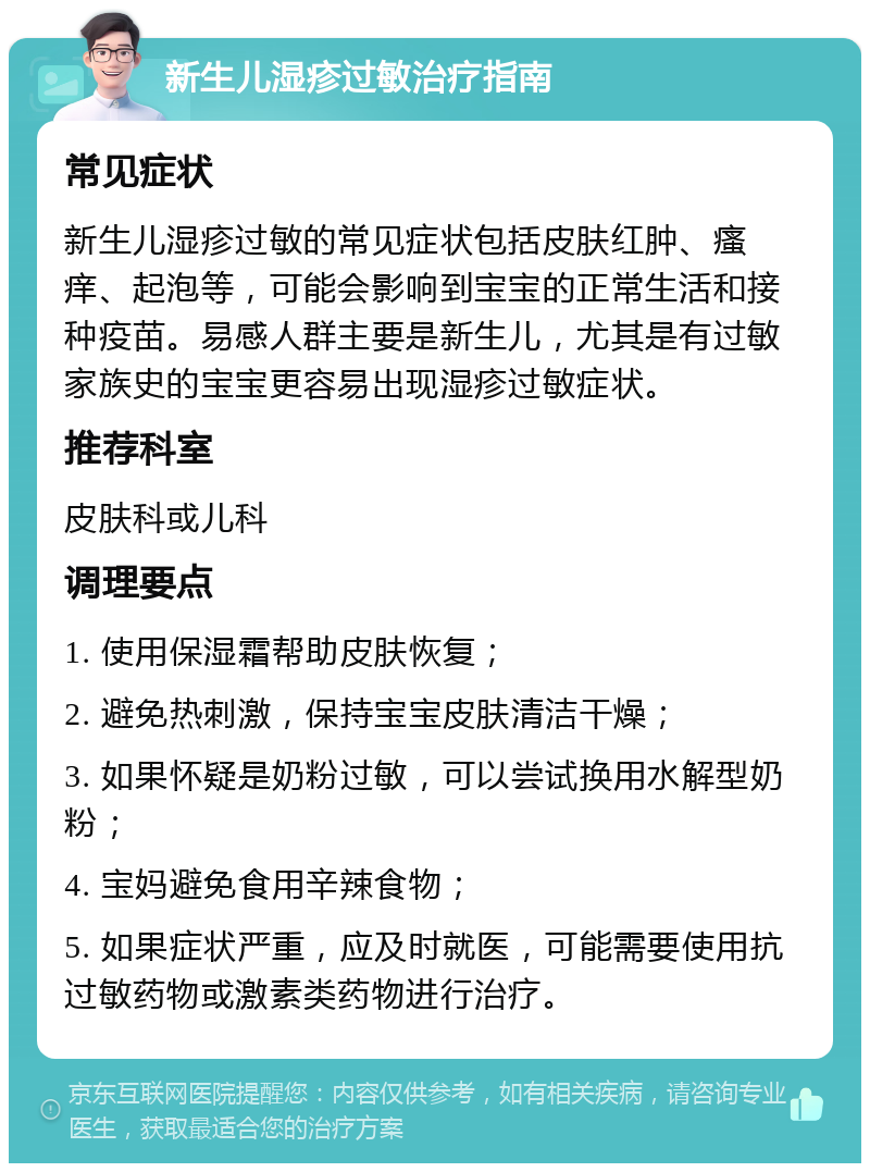 新生儿湿疹过敏治疗指南 常见症状 新生儿湿疹过敏的常见症状包括皮肤红肿、瘙痒、起泡等，可能会影响到宝宝的正常生活和接种疫苗。易感人群主要是新生儿，尤其是有过敏家族史的宝宝更容易出现湿疹过敏症状。 推荐科室 皮肤科或儿科 调理要点 1. 使用保湿霜帮助皮肤恢复； 2. 避免热刺激，保持宝宝皮肤清洁干燥； 3. 如果怀疑是奶粉过敏，可以尝试换用水解型奶粉； 4. 宝妈避免食用辛辣食物； 5. 如果症状严重，应及时就医，可能需要使用抗过敏药物或激素类药物进行治疗。