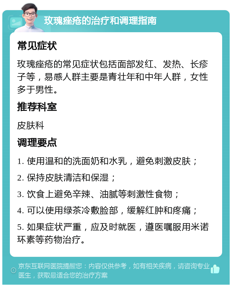 玫瑰痤疮的治疗和调理指南 常见症状 玫瑰痤疮的常见症状包括面部发红、发热、长疹子等，易感人群主要是青壮年和中年人群，女性多于男性。 推荐科室 皮肤科 调理要点 1. 使用温和的洗面奶和水乳，避免刺激皮肤； 2. 保持皮肤清洁和保湿； 3. 饮食上避免辛辣、油腻等刺激性食物； 4. 可以使用绿茶冷敷脸部，缓解红肿和疼痛； 5. 如果症状严重，应及时就医，遵医嘱服用米诺环素等药物治疗。