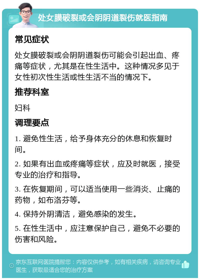 处女膜破裂或会阴阴道裂伤就医指南 常见症状 处女膜破裂或会阴阴道裂伤可能会引起出血、疼痛等症状，尤其是在性生活中。这种情况多见于女性初次性生活或性生活不当的情况下。 推荐科室 妇科 调理要点 1. 避免性生活，给予身体充分的休息和恢复时间。 2. 如果有出血或疼痛等症状，应及时就医，接受专业的治疗和指导。 3. 在恢复期间，可以适当使用一些消炎、止痛的药物，如布洛芬等。 4. 保持外阴清洁，避免感染的发生。 5. 在性生活中，应注意保护自己，避免不必要的伤害和风险。