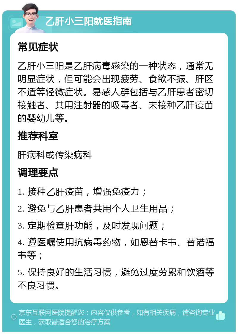 乙肝小三阳就医指南 常见症状 乙肝小三阳是乙肝病毒感染的一种状态，通常无明显症状，但可能会出现疲劳、食欲不振、肝区不适等轻微症状。易感人群包括与乙肝患者密切接触者、共用注射器的吸毒者、未接种乙肝疫苗的婴幼儿等。 推荐科室 肝病科或传染病科 调理要点 1. 接种乙肝疫苗，增强免疫力； 2. 避免与乙肝患者共用个人卫生用品； 3. 定期检查肝功能，及时发现问题； 4. 遵医嘱使用抗病毒药物，如恩替卡韦、替诺福韦等； 5. 保持良好的生活习惯，避免过度劳累和饮酒等不良习惯。