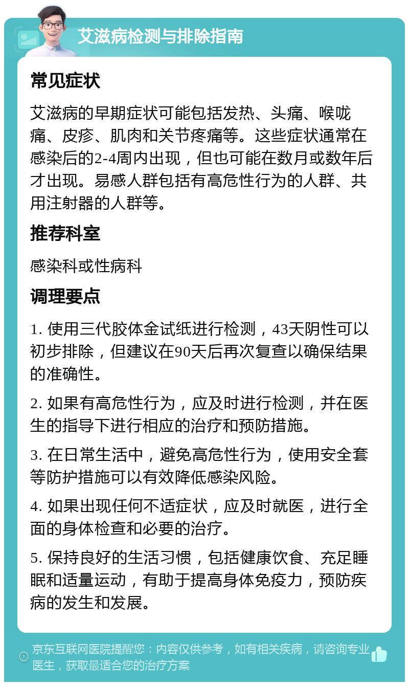 艾滋病检测与排除指南 常见症状 艾滋病的早期症状可能包括发热、头痛、喉咙痛、皮疹、肌肉和关节疼痛等。这些症状通常在感染后的2-4周内出现，但也可能在数月或数年后才出现。易感人群包括有高危性行为的人群、共用注射器的人群等。 推荐科室 感染科或性病科 调理要点 1. 使用三代胶体金试纸进行检测，43天阴性可以初步排除，但建议在90天后再次复查以确保结果的准确性。 2. 如果有高危性行为，应及时进行检测，并在医生的指导下进行相应的治疗和预防措施。 3. 在日常生活中，避免高危性行为，使用安全套等防护措施可以有效降低感染风险。 4. 如果出现任何不适症状，应及时就医，进行全面的身体检查和必要的治疗。 5. 保持良好的生活习惯，包括健康饮食、充足睡眠和适量运动，有助于提高身体免疫力，预防疾病的发生和发展。