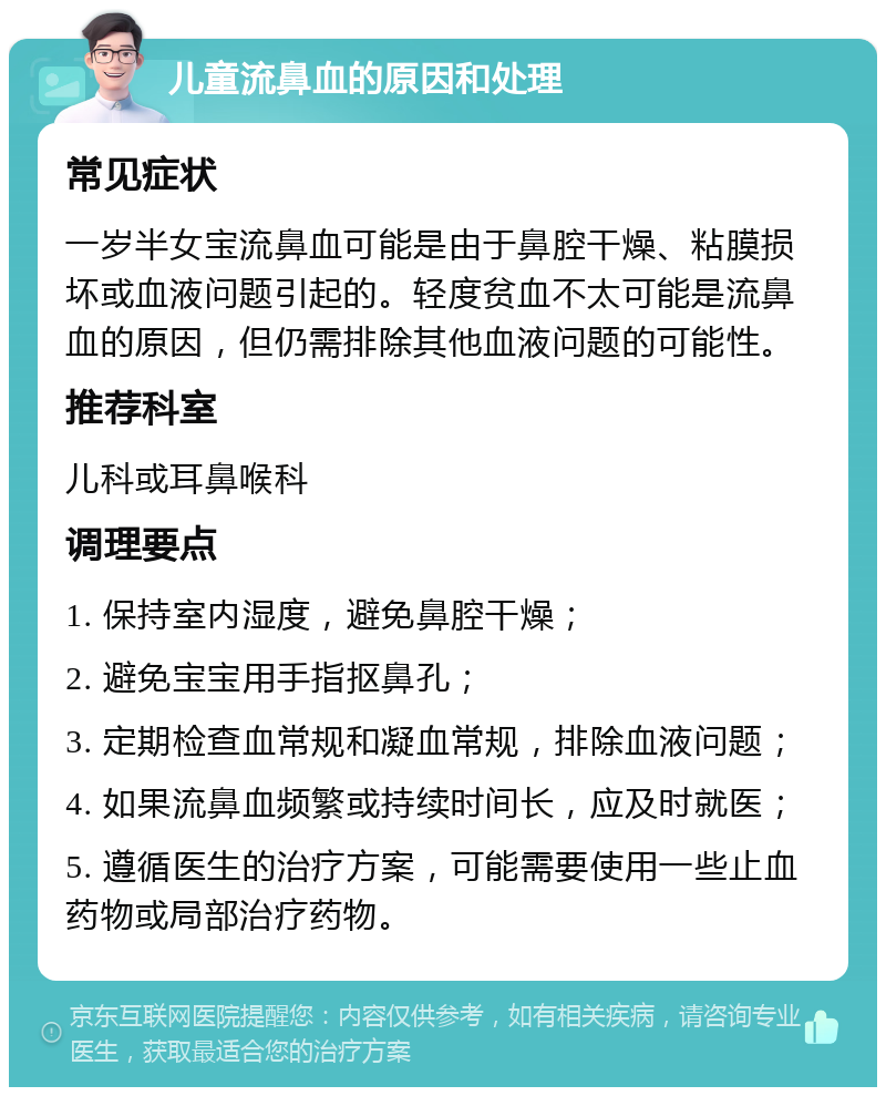 儿童流鼻血的原因和处理 常见症状 一岁半女宝流鼻血可能是由于鼻腔干燥、粘膜损坏或血液问题引起的。轻度贫血不太可能是流鼻血的原因，但仍需排除其他血液问题的可能性。 推荐科室 儿科或耳鼻喉科 调理要点 1. 保持室内湿度，避免鼻腔干燥； 2. 避免宝宝用手指抠鼻孔； 3. 定期检查血常规和凝血常规，排除血液问题； 4. 如果流鼻血频繁或持续时间长，应及时就医； 5. 遵循医生的治疗方案，可能需要使用一些止血药物或局部治疗药物。