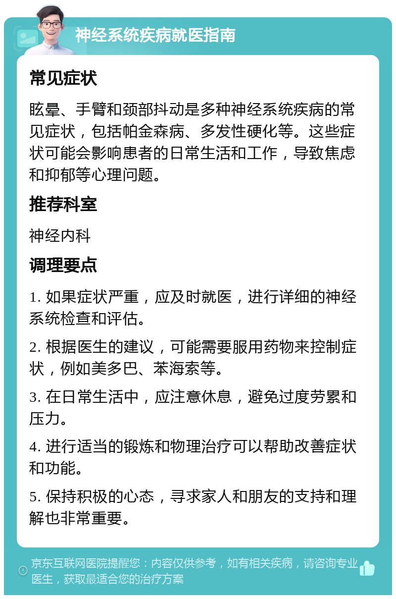 神经系统疾病就医指南 常见症状 眩晕、手臂和颈部抖动是多种神经系统疾病的常见症状，包括帕金森病、多发性硬化等。这些症状可能会影响患者的日常生活和工作，导致焦虑和抑郁等心理问题。 推荐科室 神经内科 调理要点 1. 如果症状严重，应及时就医，进行详细的神经系统检查和评估。 2. 根据医生的建议，可能需要服用药物来控制症状，例如美多巴、苯海索等。 3. 在日常生活中，应注意休息，避免过度劳累和压力。 4. 进行适当的锻炼和物理治疗可以帮助改善症状和功能。 5. 保持积极的心态，寻求家人和朋友的支持和理解也非常重要。