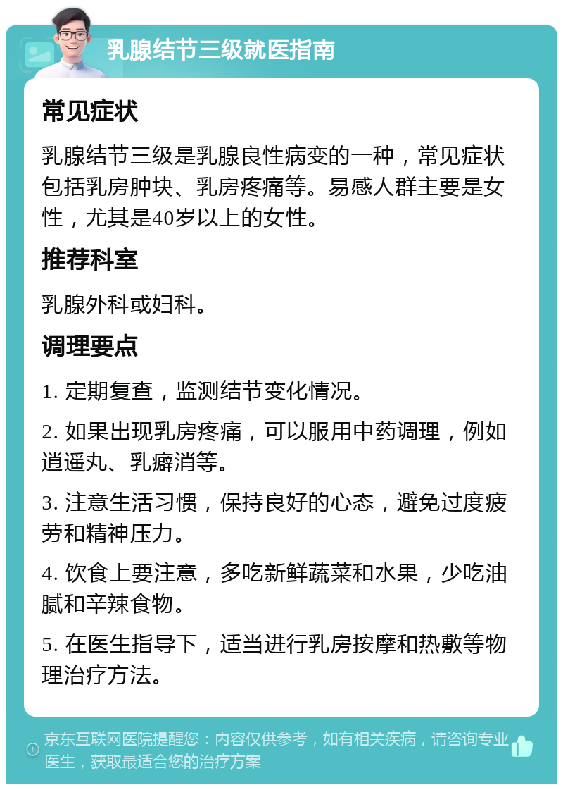 乳腺结节三级就医指南 常见症状 乳腺结节三级是乳腺良性病变的一种，常见症状包括乳房肿块、乳房疼痛等。易感人群主要是女性，尤其是40岁以上的女性。 推荐科室 乳腺外科或妇科。 调理要点 1. 定期复查，监测结节变化情况。 2. 如果出现乳房疼痛，可以服用中药调理，例如逍遥丸、乳癖消等。 3. 注意生活习惯，保持良好的心态，避免过度疲劳和精神压力。 4. 饮食上要注意，多吃新鲜蔬菜和水果，少吃油腻和辛辣食物。 5. 在医生指导下，适当进行乳房按摩和热敷等物理治疗方法。