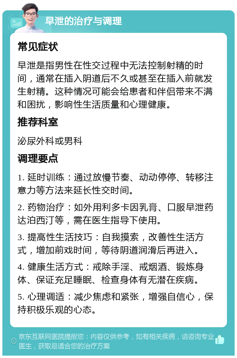 早泄的治疗与调理 常见症状 早泄是指男性在性交过程中无法控制射精的时间，通常在插入阴道后不久或甚至在插入前就发生射精。这种情况可能会给患者和伴侣带来不满和困扰，影响性生活质量和心理健康。 推荐科室 泌尿外科或男科 调理要点 1. 延时训练：通过放慢节奏、动动停停、转移注意力等方法来延长性交时间。 2. 药物治疗：如外用利多卡因乳膏、口服早泄药达泊西汀等，需在医生指导下使用。 3. 提高性生活技巧：自我摸索，改善性生活方式，增加前戏时间，等待阴道润滑后再进入。 4. 健康生活方式：戒除手淫、戒烟酒、锻炼身体、保证充足睡眠、检查身体有无潜在疾病。 5. 心理调适：减少焦虑和紧张，增强自信心，保持积极乐观的心态。