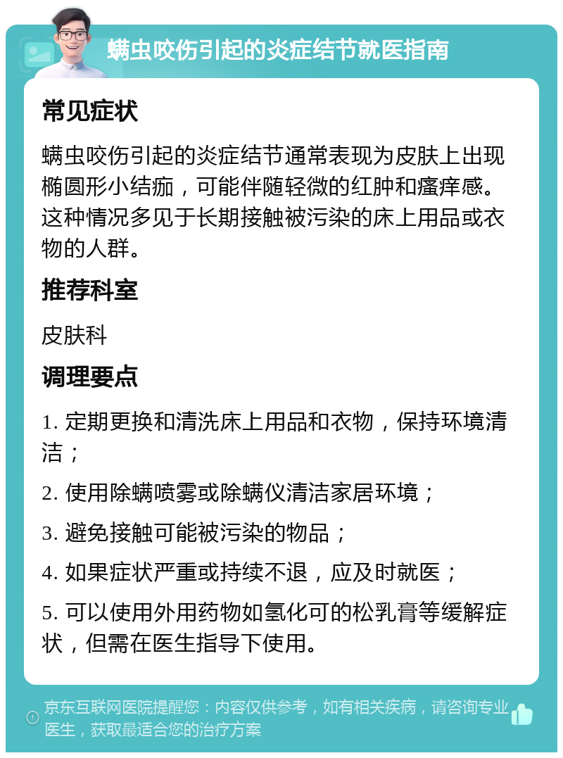 螨虫咬伤引起的炎症结节就医指南 常见症状 螨虫咬伤引起的炎症结节通常表现为皮肤上出现椭圆形小结痂，可能伴随轻微的红肿和瘙痒感。这种情况多见于长期接触被污染的床上用品或衣物的人群。 推荐科室 皮肤科 调理要点 1. 定期更换和清洗床上用品和衣物，保持环境清洁； 2. 使用除螨喷雾或除螨仪清洁家居环境； 3. 避免接触可能被污染的物品； 4. 如果症状严重或持续不退，应及时就医； 5. 可以使用外用药物如氢化可的松乳膏等缓解症状，但需在医生指导下使用。