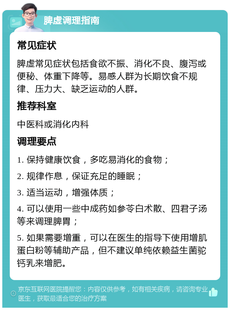 脾虚调理指南 常见症状 脾虚常见症状包括食欲不振、消化不良、腹泻或便秘、体重下降等。易感人群为长期饮食不规律、压力大、缺乏运动的人群。 推荐科室 中医科或消化内科 调理要点 1. 保持健康饮食，多吃易消化的食物； 2. 规律作息，保证充足的睡眠； 3. 适当运动，增强体质； 4. 可以使用一些中成药如参苓白术散、四君子汤等来调理脾胃； 5. 如果需要增重，可以在医生的指导下使用增肌蛋白粉等辅助产品，但不建议单纯依赖益生菌驼钙乳来增肥。