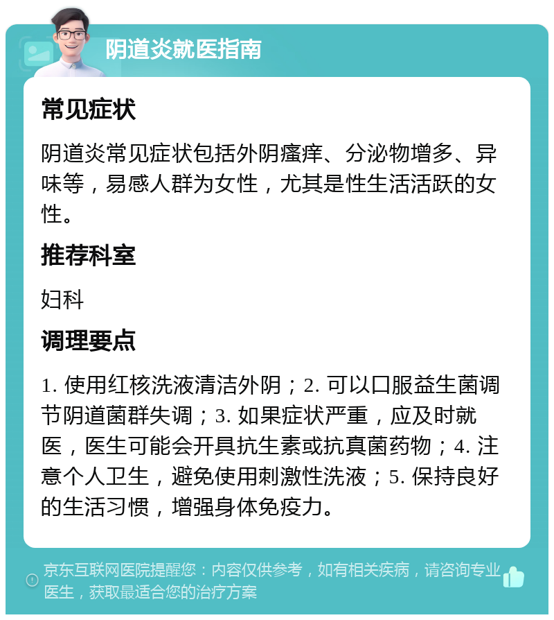 阴道炎就医指南 常见症状 阴道炎常见症状包括外阴瘙痒、分泌物增多、异味等，易感人群为女性，尤其是性生活活跃的女性。 推荐科室 妇科 调理要点 1. 使用红核洗液清洁外阴；2. 可以口服益生菌调节阴道菌群失调；3. 如果症状严重，应及时就医，医生可能会开具抗生素或抗真菌药物；4. 注意个人卫生，避免使用刺激性洗液；5. 保持良好的生活习惯，增强身体免疫力。