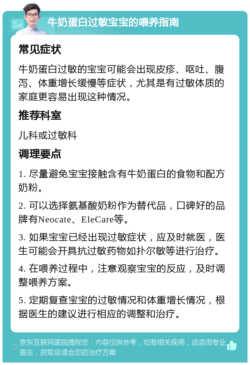 牛奶蛋白过敏宝宝的喂养指南 常见症状 牛奶蛋白过敏的宝宝可能会出现皮疹、呕吐、腹泻、体重增长缓慢等症状，尤其是有过敏体质的家庭更容易出现这种情况。 推荐科室 儿科或过敏科 调理要点 1. 尽量避免宝宝接触含有牛奶蛋白的食物和配方奶粉。 2. 可以选择氨基酸奶粉作为替代品，口碑好的品牌有Neocate、EleCare等。 3. 如果宝宝已经出现过敏症状，应及时就医，医生可能会开具抗过敏药物如扑尔敏等进行治疗。 4. 在喂养过程中，注意观察宝宝的反应，及时调整喂养方案。 5. 定期复查宝宝的过敏情况和体重增长情况，根据医生的建议进行相应的调整和治疗。