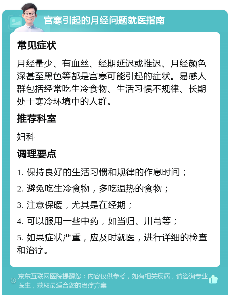 宫寒引起的月经问题就医指南 常见症状 月经量少、有血丝、经期延迟或推迟、月经颜色深甚至黑色等都是宫寒可能引起的症状。易感人群包括经常吃生冷食物、生活习惯不规律、长期处于寒冷环境中的人群。 推荐科室 妇科 调理要点 1. 保持良好的生活习惯和规律的作息时间； 2. 避免吃生冷食物，多吃温热的食物； 3. 注意保暖，尤其是在经期； 4. 可以服用一些中药，如当归、川芎等； 5. 如果症状严重，应及时就医，进行详细的检查和治疗。