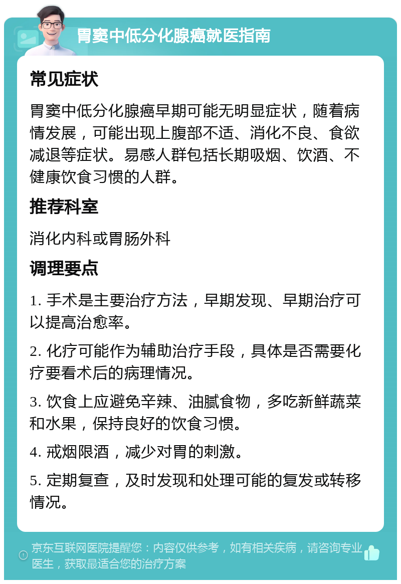 胃窦中低分化腺癌就医指南 常见症状 胃窦中低分化腺癌早期可能无明显症状，随着病情发展，可能出现上腹部不适、消化不良、食欲减退等症状。易感人群包括长期吸烟、饮酒、不健康饮食习惯的人群。 推荐科室 消化内科或胃肠外科 调理要点 1. 手术是主要治疗方法，早期发现、早期治疗可以提高治愈率。 2. 化疗可能作为辅助治疗手段，具体是否需要化疗要看术后的病理情况。 3. 饮食上应避免辛辣、油腻食物，多吃新鲜蔬菜和水果，保持良好的饮食习惯。 4. 戒烟限酒，减少对胃的刺激。 5. 定期复查，及时发现和处理可能的复发或转移情况。