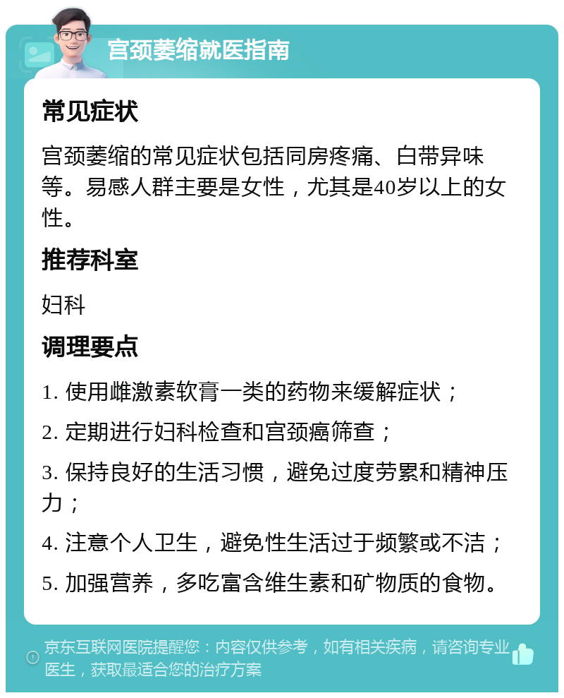 宫颈萎缩就医指南 常见症状 宫颈萎缩的常见症状包括同房疼痛、白带异味等。易感人群主要是女性，尤其是40岁以上的女性。 推荐科室 妇科 调理要点 1. 使用雌激素软膏一类的药物来缓解症状； 2. 定期进行妇科检查和宫颈癌筛查； 3. 保持良好的生活习惯，避免过度劳累和精神压力； 4. 注意个人卫生，避免性生活过于频繁或不洁； 5. 加强营养，多吃富含维生素和矿物质的食物。