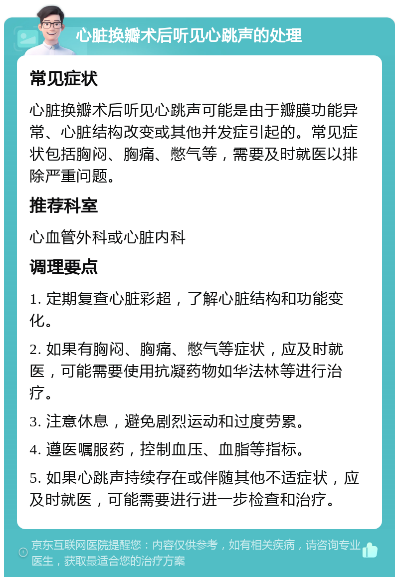 心脏换瓣术后听见心跳声的处理 常见症状 心脏换瓣术后听见心跳声可能是由于瓣膜功能异常、心脏结构改变或其他并发症引起的。常见症状包括胸闷、胸痛、憋气等，需要及时就医以排除严重问题。 推荐科室 心血管外科或心脏内科 调理要点 1. 定期复查心脏彩超，了解心脏结构和功能变化。 2. 如果有胸闷、胸痛、憋气等症状，应及时就医，可能需要使用抗凝药物如华法林等进行治疗。 3. 注意休息，避免剧烈运动和过度劳累。 4. 遵医嘱服药，控制血压、血脂等指标。 5. 如果心跳声持续存在或伴随其他不适症状，应及时就医，可能需要进行进一步检查和治疗。