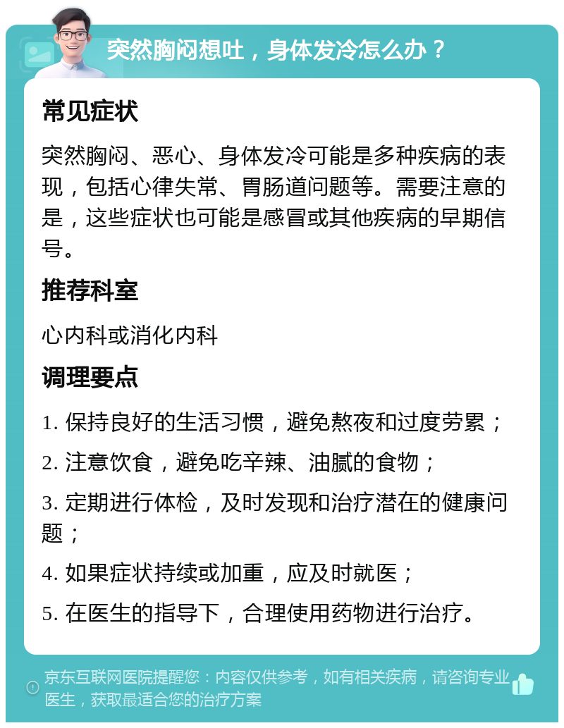 突然胸闷想吐，身体发冷怎么办？ 常见症状 突然胸闷、恶心、身体发冷可能是多种疾病的表现，包括心律失常、胃肠道问题等。需要注意的是，这些症状也可能是感冒或其他疾病的早期信号。 推荐科室 心内科或消化内科 调理要点 1. 保持良好的生活习惯，避免熬夜和过度劳累； 2. 注意饮食，避免吃辛辣、油腻的食物； 3. 定期进行体检，及时发现和治疗潜在的健康问题； 4. 如果症状持续或加重，应及时就医； 5. 在医生的指导下，合理使用药物进行治疗。