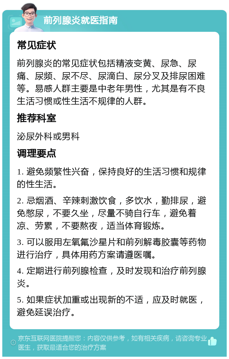 前列腺炎就医指南 常见症状 前列腺炎的常见症状包括精液变黄、尿急、尿痛、尿频、尿不尽、尿滴白、尿分叉及排尿困难等。易感人群主要是中老年男性，尤其是有不良生活习惯或性生活不规律的人群。 推荐科室 泌尿外科或男科 调理要点 1. 避免频繁性兴奋，保持良好的生活习惯和规律的性生活。 2. 忌烟酒、辛辣刺激饮食，多饮水，勤排尿，避免憋尿，不要久坐，尽量不骑自行车，避免着凉、劳累，不要熬夜，适当体育锻炼。 3. 可以服用左氧氟沙星片和前列解毒胶囊等药物进行治疗，具体用药方案请遵医嘱。 4. 定期进行前列腺检查，及时发现和治疗前列腺炎。 5. 如果症状加重或出现新的不适，应及时就医，避免延误治疗。