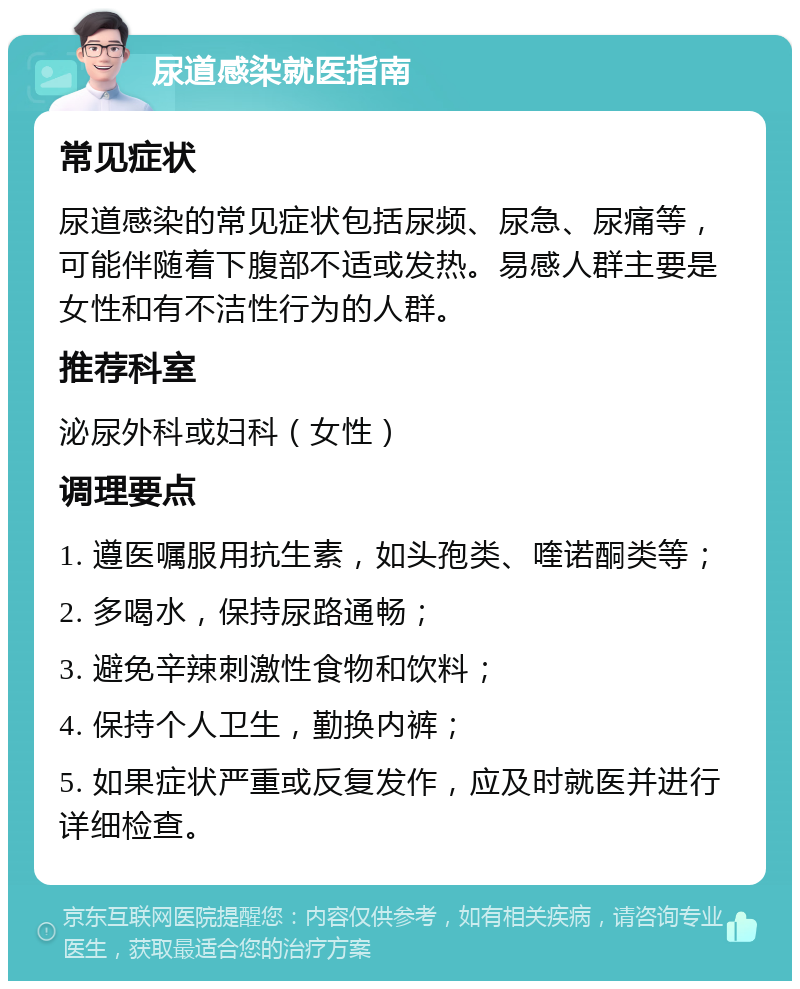 尿道感染就医指南 常见症状 尿道感染的常见症状包括尿频、尿急、尿痛等，可能伴随着下腹部不适或发热。易感人群主要是女性和有不洁性行为的人群。 推荐科室 泌尿外科或妇科（女性） 调理要点 1. 遵医嘱服用抗生素，如头孢类、喹诺酮类等； 2. 多喝水，保持尿路通畅； 3. 避免辛辣刺激性食物和饮料； 4. 保持个人卫生，勤换内裤； 5. 如果症状严重或反复发作，应及时就医并进行详细检查。