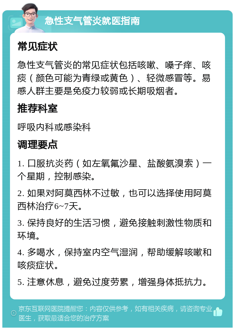 急性支气管炎就医指南 常见症状 急性支气管炎的常见症状包括咳嗽、嗓子痒、咳痰（颜色可能为青绿或黄色）、轻微感冒等。易感人群主要是免疫力较弱或长期吸烟者。 推荐科室 呼吸内科或感染科 调理要点 1. 口服抗炎药（如左氧氟沙星、盐酸氨溴索）一个星期，控制感染。 2. 如果对阿莫西林不过敏，也可以选择使用阿莫西林治疗6~7天。 3. 保持良好的生活习惯，避免接触刺激性物质和环境。 4. 多喝水，保持室内空气湿润，帮助缓解咳嗽和咳痰症状。 5. 注意休息，避免过度劳累，增强身体抵抗力。