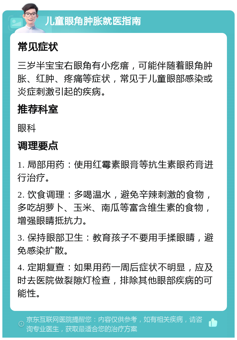 儿童眼角肿胀就医指南 常见症状 三岁半宝宝右眼角有小疙瘩，可能伴随着眼角肿胀、红肿、疼痛等症状，常见于儿童眼部感染或炎症刺激引起的疾病。 推荐科室 眼科 调理要点 1. 局部用药：使用红霉素眼膏等抗生素眼药膏进行治疗。 2. 饮食调理：多喝温水，避免辛辣刺激的食物，多吃胡萝卜、玉米、南瓜等富含维生素的食物，增强眼睛抵抗力。 3. 保持眼部卫生：教育孩子不要用手揉眼睛，避免感染扩散。 4. 定期复查：如果用药一周后症状不明显，应及时去医院做裂隙灯检查，排除其他眼部疾病的可能性。