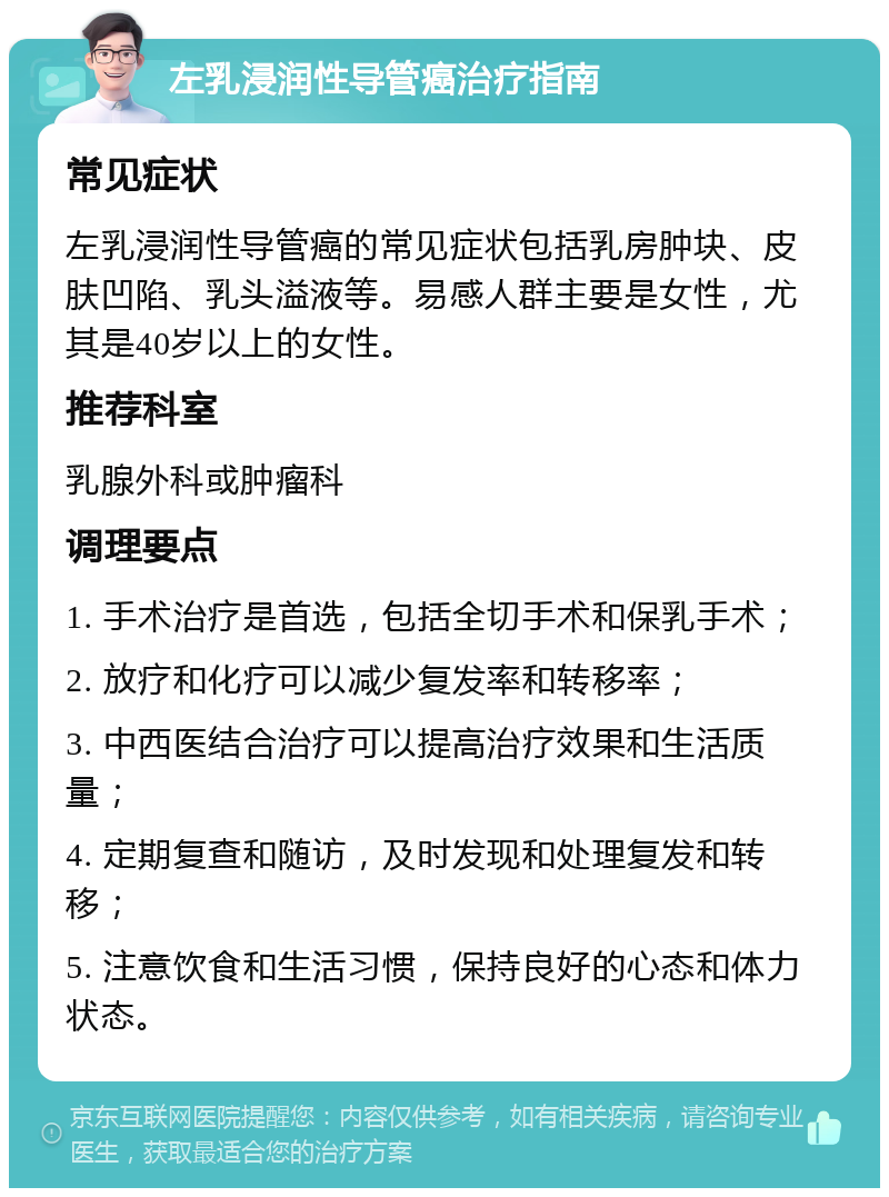 左乳浸润性导管癌治疗指南 常见症状 左乳浸润性导管癌的常见症状包括乳房肿块、皮肤凹陷、乳头溢液等。易感人群主要是女性，尤其是40岁以上的女性。 推荐科室 乳腺外科或肿瘤科 调理要点 1. 手术治疗是首选，包括全切手术和保乳手术； 2. 放疗和化疗可以减少复发率和转移率； 3. 中西医结合治疗可以提高治疗效果和生活质量； 4. 定期复查和随访，及时发现和处理复发和转移； 5. 注意饮食和生活习惯，保持良好的心态和体力状态。