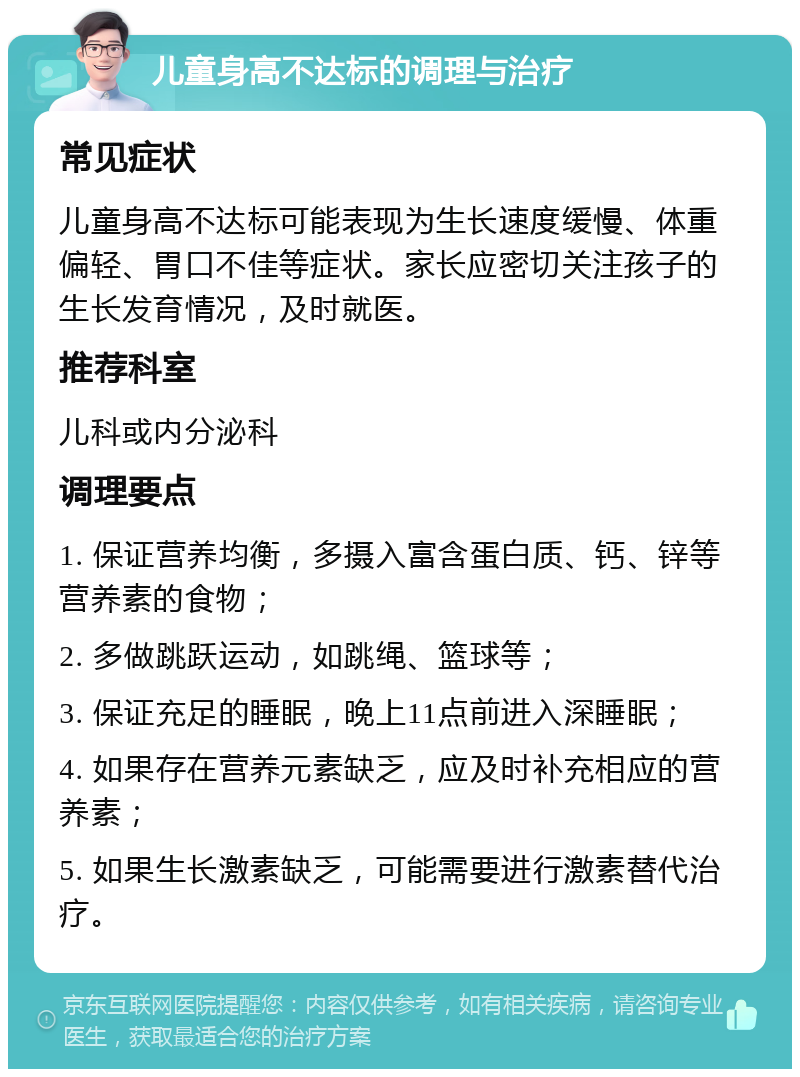 儿童身高不达标的调理与治疗 常见症状 儿童身高不达标可能表现为生长速度缓慢、体重偏轻、胃口不佳等症状。家长应密切关注孩子的生长发育情况，及时就医。 推荐科室 儿科或内分泌科 调理要点 1. 保证营养均衡，多摄入富含蛋白质、钙、锌等营养素的食物； 2. 多做跳跃运动，如跳绳、篮球等； 3. 保证充足的睡眠，晚上11点前进入深睡眠； 4. 如果存在营养元素缺乏，应及时补充相应的营养素； 5. 如果生长激素缺乏，可能需要进行激素替代治疗。