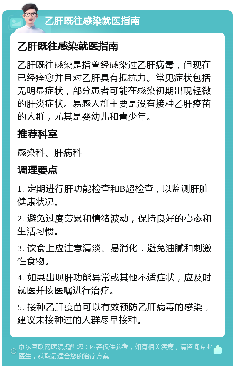 乙肝既往感染就医指南 乙肝既往感染就医指南 乙肝既往感染是指曾经感染过乙肝病毒，但现在已经痊愈并且对乙肝具有抵抗力。常见症状包括无明显症状，部分患者可能在感染初期出现轻微的肝炎症状。易感人群主要是没有接种乙肝疫苗的人群，尤其是婴幼儿和青少年。 推荐科室 感染科、肝病科 调理要点 1. 定期进行肝功能检查和B超检查，以监测肝脏健康状况。 2. 避免过度劳累和情绪波动，保持良好的心态和生活习惯。 3. 饮食上应注意清淡、易消化，避免油腻和刺激性食物。 4. 如果出现肝功能异常或其他不适症状，应及时就医并按医嘱进行治疗。 5. 接种乙肝疫苗可以有效预防乙肝病毒的感染，建议未接种过的人群尽早接种。