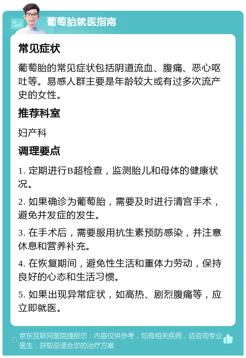 葡萄胎就医指南 常见症状 葡萄胎的常见症状包括阴道流血、腹痛、恶心呕吐等。易感人群主要是年龄较大或有过多次流产史的女性。 推荐科室 妇产科 调理要点 1. 定期进行B超检查，监测胎儿和母体的健康状况。 2. 如果确诊为葡萄胎，需要及时进行清宫手术，避免并发症的发生。 3. 在手术后，需要服用抗生素预防感染，并注意休息和营养补充。 4. 在恢复期间，避免性生活和重体力劳动，保持良好的心态和生活习惯。 5. 如果出现异常症状，如高热、剧烈腹痛等，应立即就医。