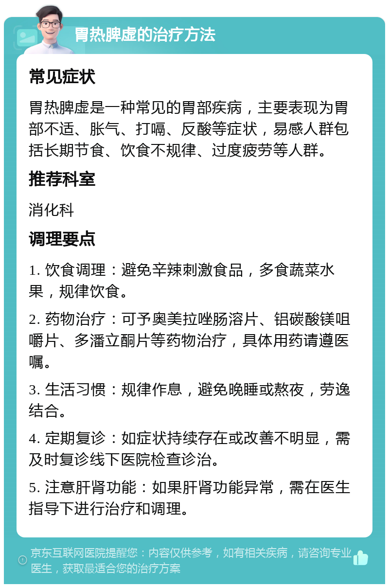 胃热脾虚的治疗方法 常见症状 胃热脾虚是一种常见的胃部疾病，主要表现为胃部不适、胀气、打嗝、反酸等症状，易感人群包括长期节食、饮食不规律、过度疲劳等人群。 推荐科室 消化科 调理要点 1. 饮食调理：避免辛辣刺激食品，多食蔬菜水果，规律饮食。 2. 药物治疗：可予奥美拉唑肠溶片、铝碳酸镁咀嚼片、多潘立酮片等药物治疗，具体用药请遵医嘱。 3. 生活习惯：规律作息，避免晚睡或熬夜，劳逸结合。 4. 定期复诊：如症状持续存在或改善不明显，需及时复诊线下医院检查诊治。 5. 注意肝肾功能：如果肝肾功能异常，需在医生指导下进行治疗和调理。