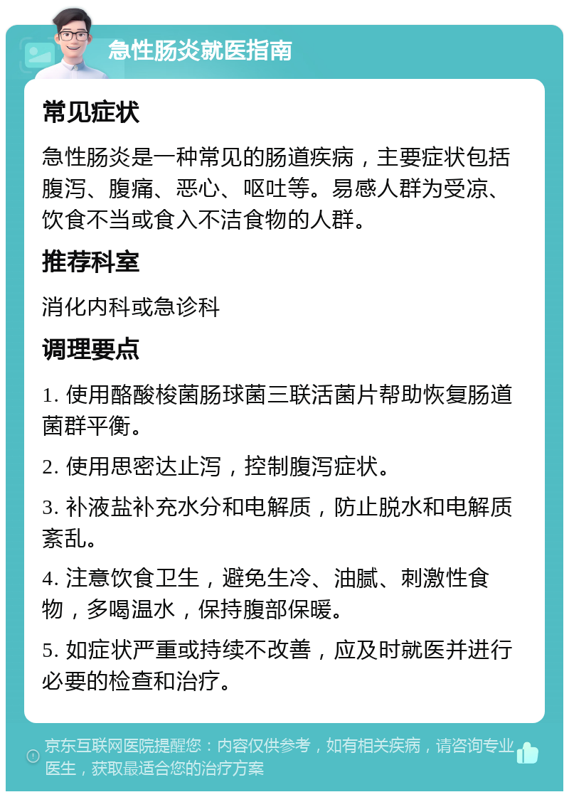 急性肠炎就医指南 常见症状 急性肠炎是一种常见的肠道疾病，主要症状包括腹泻、腹痛、恶心、呕吐等。易感人群为受凉、饮食不当或食入不洁食物的人群。 推荐科室 消化内科或急诊科 调理要点 1. 使用酪酸梭菌肠球菌三联活菌片帮助恢复肠道菌群平衡。 2. 使用思密达止泻，控制腹泻症状。 3. 补液盐补充水分和电解质，防止脱水和电解质紊乱。 4. 注意饮食卫生，避免生冷、油腻、刺激性食物，多喝温水，保持腹部保暖。 5. 如症状严重或持续不改善，应及时就医并进行必要的检查和治疗。