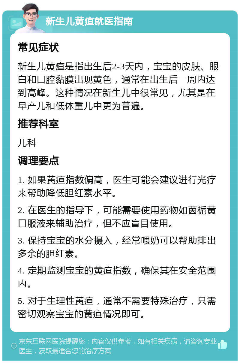 新生儿黄疸就医指南 常见症状 新生儿黄疸是指出生后2-3天内，宝宝的皮肤、眼白和口腔黏膜出现黄色，通常在出生后一周内达到高峰。这种情况在新生儿中很常见，尤其是在早产儿和低体重儿中更为普遍。 推荐科室 儿科 调理要点 1. 如果黄疸指数偏高，医生可能会建议进行光疗来帮助降低胆红素水平。 2. 在医生的指导下，可能需要使用药物如茵栀黄口服液来辅助治疗，但不应盲目使用。 3. 保持宝宝的水分摄入，经常喂奶可以帮助排出多余的胆红素。 4. 定期监测宝宝的黄疸指数，确保其在安全范围内。 5. 对于生理性黄疸，通常不需要特殊治疗，只需密切观察宝宝的黄疸情况即可。