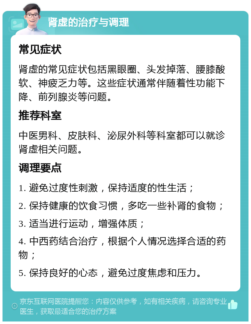 肾虚的治疗与调理 常见症状 肾虚的常见症状包括黑眼圈、头发掉落、腰膝酸软、神疲乏力等。这些症状通常伴随着性功能下降、前列腺炎等问题。 推荐科室 中医男科、皮肤科、泌尿外科等科室都可以就诊肾虚相关问题。 调理要点 1. 避免过度性刺激，保持适度的性生活； 2. 保持健康的饮食习惯，多吃一些补肾的食物； 3. 适当进行运动，增强体质； 4. 中西药结合治疗，根据个人情况选择合适的药物； 5. 保持良好的心态，避免过度焦虑和压力。