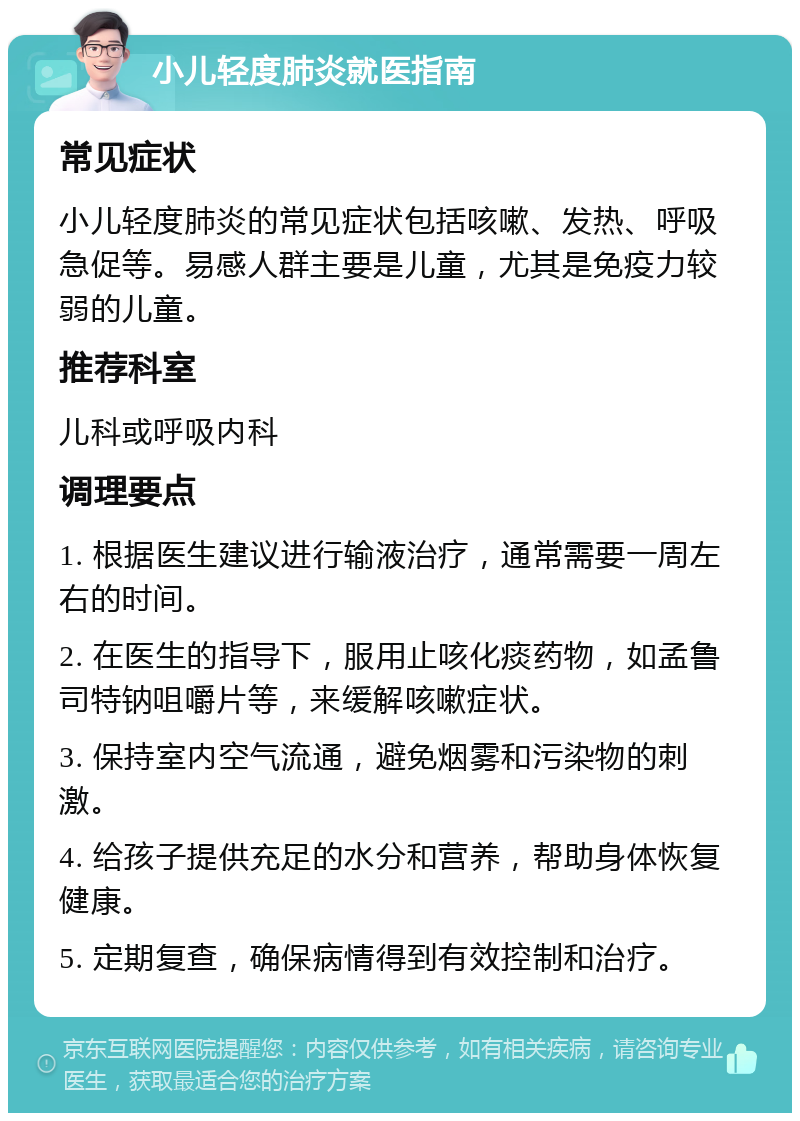 小儿轻度肺炎就医指南 常见症状 小儿轻度肺炎的常见症状包括咳嗽、发热、呼吸急促等。易感人群主要是儿童，尤其是免疫力较弱的儿童。 推荐科室 儿科或呼吸内科 调理要点 1. 根据医生建议进行输液治疗，通常需要一周左右的时间。 2. 在医生的指导下，服用止咳化痰药物，如孟鲁司特钠咀嚼片等，来缓解咳嗽症状。 3. 保持室内空气流通，避免烟雾和污染物的刺激。 4. 给孩子提供充足的水分和营养，帮助身体恢复健康。 5. 定期复查，确保病情得到有效控制和治疗。