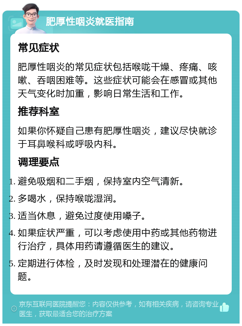 肥厚性咽炎就医指南 常见症状 肥厚性咽炎的常见症状包括喉咙干燥、疼痛、咳嗽、吞咽困难等。这些症状可能会在感冒或其他天气变化时加重，影响日常生活和工作。 推荐科室 如果你怀疑自己患有肥厚性咽炎，建议尽快就诊于耳鼻喉科或呼吸内科。 调理要点 避免吸烟和二手烟，保持室内空气清新。 多喝水，保持喉咙湿润。 适当休息，避免过度使用嗓子。 如果症状严重，可以考虑使用中药或其他药物进行治疗，具体用药请遵循医生的建议。 定期进行体检，及时发现和处理潜在的健康问题。