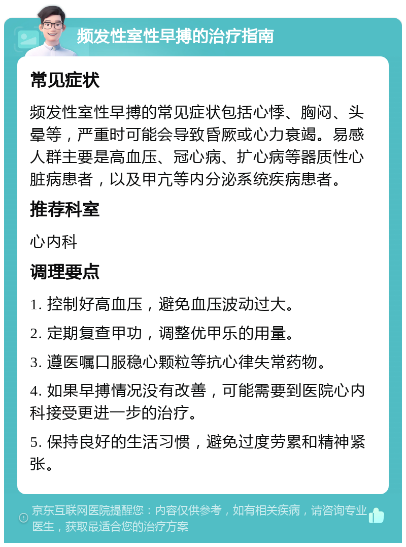 频发性室性早搏的治疗指南 常见症状 频发性室性早搏的常见症状包括心悸、胸闷、头晕等，严重时可能会导致昏厥或心力衰竭。易感人群主要是高血压、冠心病、扩心病等器质性心脏病患者，以及甲亢等内分泌系统疾病患者。 推荐科室 心内科 调理要点 1. 控制好高血压，避免血压波动过大。 2. 定期复查甲功，调整优甲乐的用量。 3. 遵医嘱口服稳心颗粒等抗心律失常药物。 4. 如果早搏情况没有改善，可能需要到医院心内科接受更进一步的治疗。 5. 保持良好的生活习惯，避免过度劳累和精神紧张。