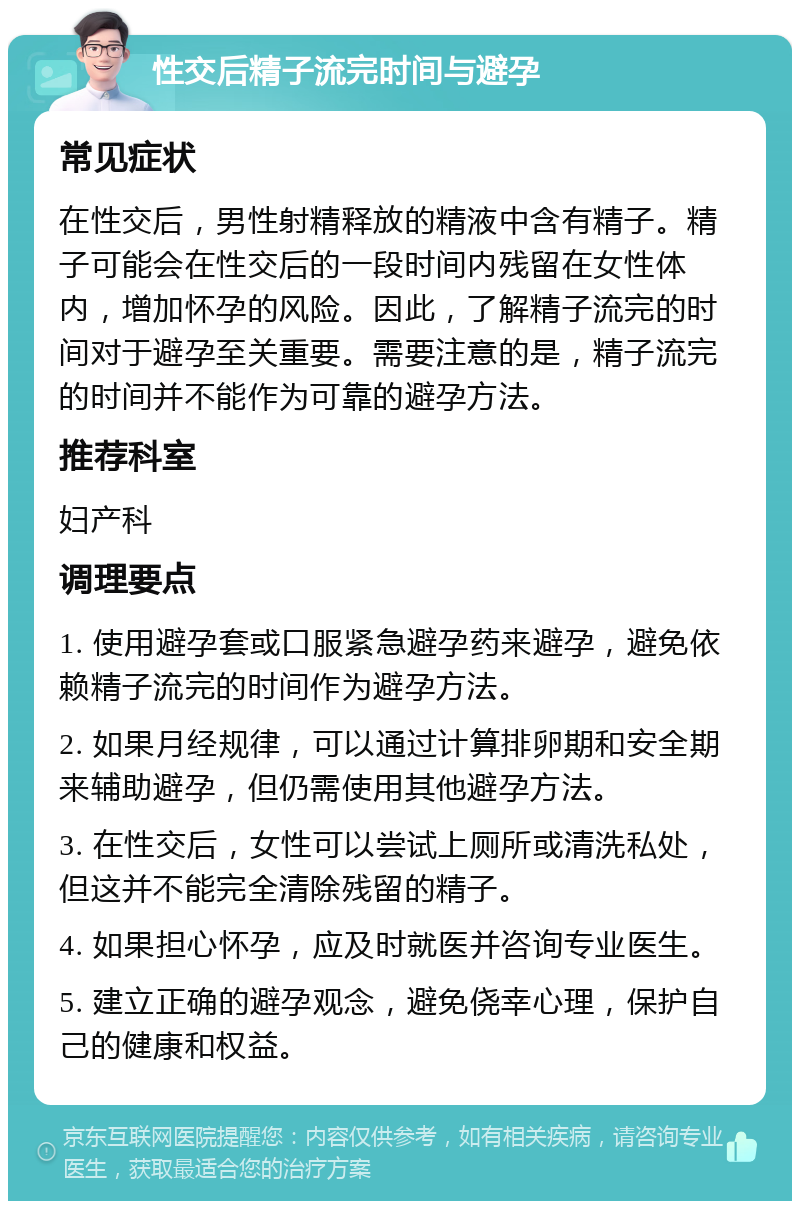 性交后精子流完时间与避孕 常见症状 在性交后，男性射精释放的精液中含有精子。精子可能会在性交后的一段时间内残留在女性体内，增加怀孕的风险。因此，了解精子流完的时间对于避孕至关重要。需要注意的是，精子流完的时间并不能作为可靠的避孕方法。 推荐科室 妇产科 调理要点 1. 使用避孕套或口服紧急避孕药来避孕，避免依赖精子流完的时间作为避孕方法。 2. 如果月经规律，可以通过计算排卵期和安全期来辅助避孕，但仍需使用其他避孕方法。 3. 在性交后，女性可以尝试上厕所或清洗私处，但这并不能完全清除残留的精子。 4. 如果担心怀孕，应及时就医并咨询专业医生。 5. 建立正确的避孕观念，避免侥幸心理，保护自己的健康和权益。