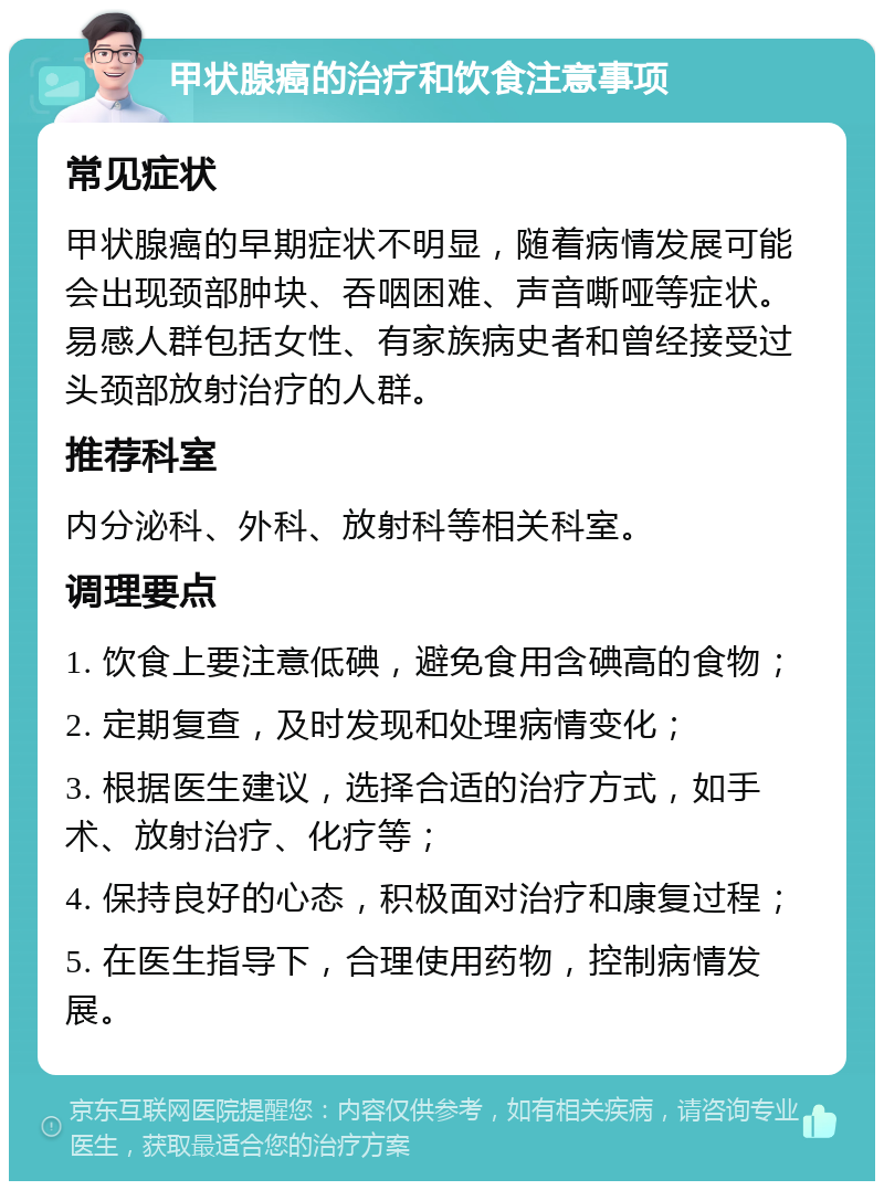 甲状腺癌的治疗和饮食注意事项 常见症状 甲状腺癌的早期症状不明显，随着病情发展可能会出现颈部肿块、吞咽困难、声音嘶哑等症状。易感人群包括女性、有家族病史者和曾经接受过头颈部放射治疗的人群。 推荐科室 内分泌科、外科、放射科等相关科室。 调理要点 1. 饮食上要注意低碘，避免食用含碘高的食物； 2. 定期复查，及时发现和处理病情变化； 3. 根据医生建议，选择合适的治疗方式，如手术、放射治疗、化疗等； 4. 保持良好的心态，积极面对治疗和康复过程； 5. 在医生指导下，合理使用药物，控制病情发展。