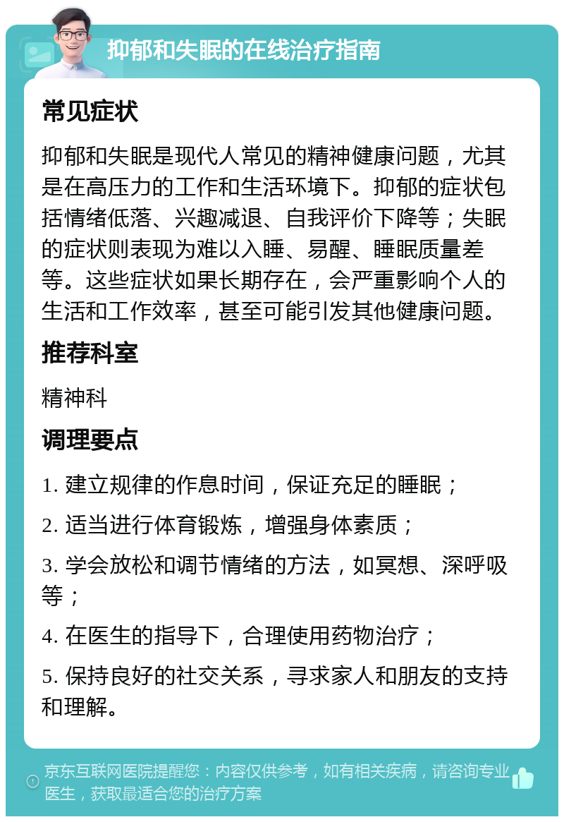 抑郁和失眠的在线治疗指南 常见症状 抑郁和失眠是现代人常见的精神健康问题，尤其是在高压力的工作和生活环境下。抑郁的症状包括情绪低落、兴趣减退、自我评价下降等；失眠的症状则表现为难以入睡、易醒、睡眠质量差等。这些症状如果长期存在，会严重影响个人的生活和工作效率，甚至可能引发其他健康问题。 推荐科室 精神科 调理要点 1. 建立规律的作息时间，保证充足的睡眠； 2. 适当进行体育锻炼，增强身体素质； 3. 学会放松和调节情绪的方法，如冥想、深呼吸等； 4. 在医生的指导下，合理使用药物治疗； 5. 保持良好的社交关系，寻求家人和朋友的支持和理解。