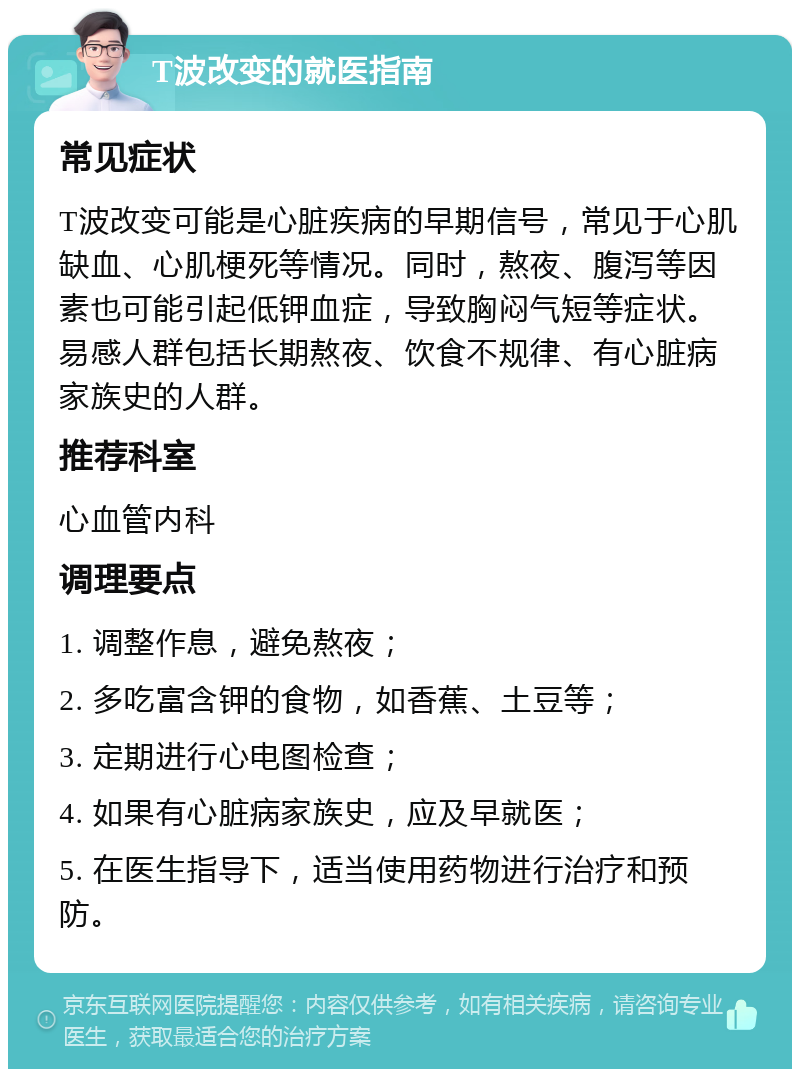 T波改变的就医指南 常见症状 T波改变可能是心脏疾病的早期信号，常见于心肌缺血、心肌梗死等情况。同时，熬夜、腹泻等因素也可能引起低钾血症，导致胸闷气短等症状。易感人群包括长期熬夜、饮食不规律、有心脏病家族史的人群。 推荐科室 心血管内科 调理要点 1. 调整作息，避免熬夜； 2. 多吃富含钾的食物，如香蕉、土豆等； 3. 定期进行心电图检查； 4. 如果有心脏病家族史，应及早就医； 5. 在医生指导下，适当使用药物进行治疗和预防。