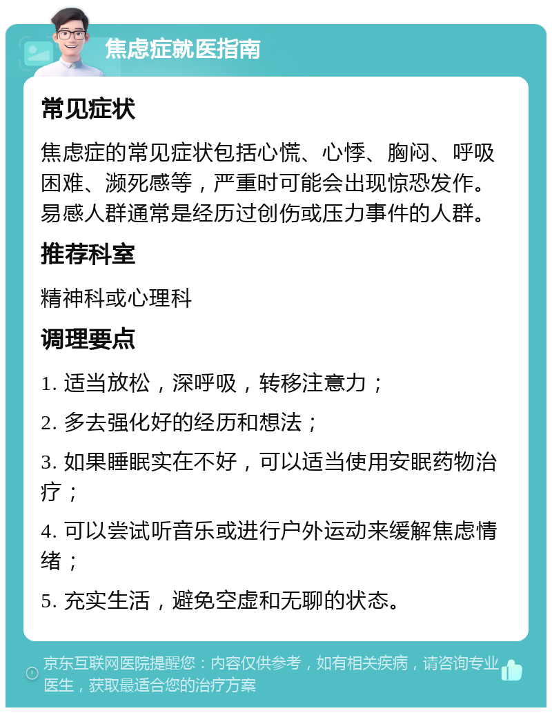 焦虑症就医指南 常见症状 焦虑症的常见症状包括心慌、心悸、胸闷、呼吸困难、濒死感等，严重时可能会出现惊恐发作。易感人群通常是经历过创伤或压力事件的人群。 推荐科室 精神科或心理科 调理要点 1. 适当放松，深呼吸，转移注意力； 2. 多去强化好的经历和想法； 3. 如果睡眠实在不好，可以适当使用安眠药物治疗； 4. 可以尝试听音乐或进行户外运动来缓解焦虑情绪； 5. 充实生活，避免空虚和无聊的状态。