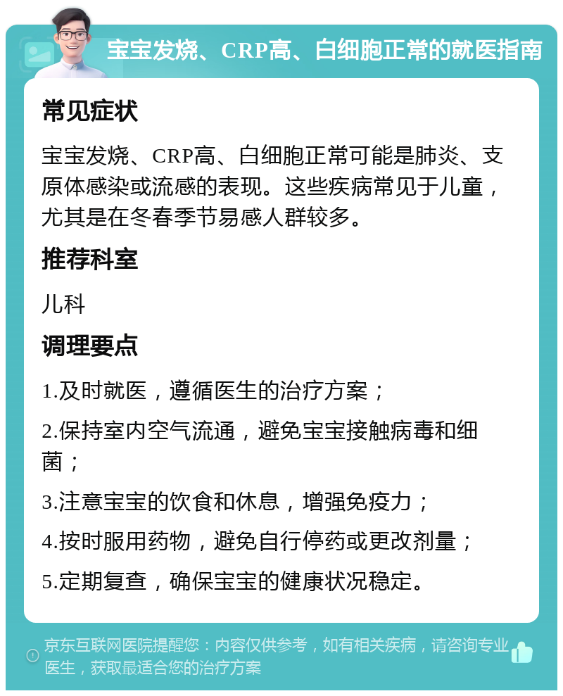 宝宝发烧、CRP高、白细胞正常的就医指南 常见症状 宝宝发烧、CRP高、白细胞正常可能是肺炎、支原体感染或流感的表现。这些疾病常见于儿童，尤其是在冬春季节易感人群较多。 推荐科室 儿科 调理要点 1.及时就医，遵循医生的治疗方案； 2.保持室内空气流通，避免宝宝接触病毒和细菌； 3.注意宝宝的饮食和休息，增强免疫力； 4.按时服用药物，避免自行停药或更改剂量； 5.定期复查，确保宝宝的健康状况稳定。