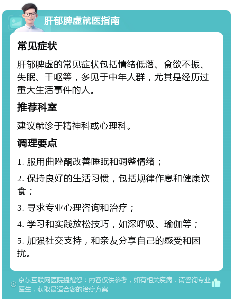 肝郁脾虚就医指南 常见症状 肝郁脾虚的常见症状包括情绪低落、食欲不振、失眠、干呕等，多见于中年人群，尤其是经历过重大生活事件的人。 推荐科室 建议就诊于精神科或心理科。 调理要点 1. 服用曲唑酮改善睡眠和调整情绪； 2. 保持良好的生活习惯，包括规律作息和健康饮食； 3. 寻求专业心理咨询和治疗； 4. 学习和实践放松技巧，如深呼吸、瑜伽等； 5. 加强社交支持，和亲友分享自己的感受和困扰。