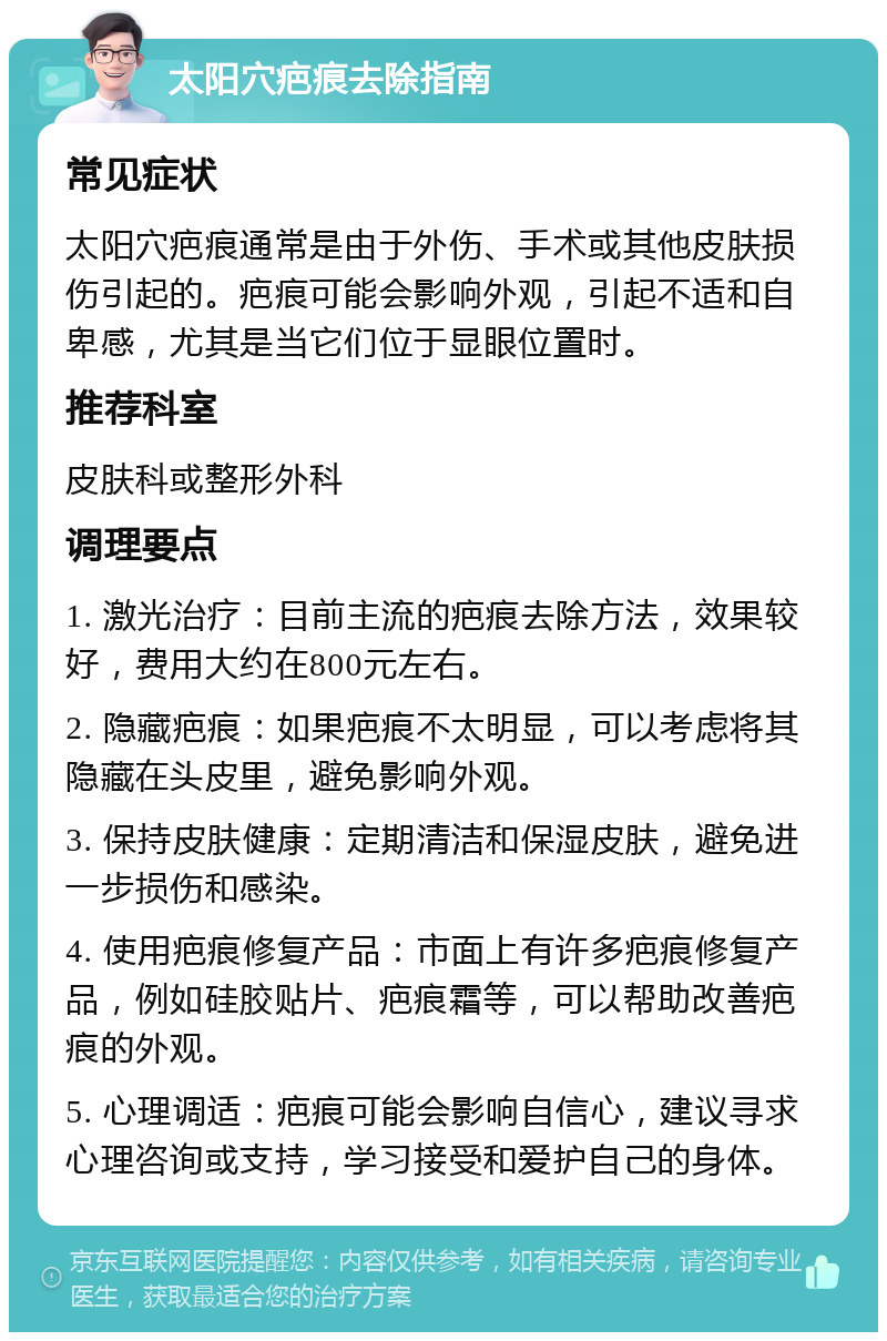 太阳穴疤痕去除指南 常见症状 太阳穴疤痕通常是由于外伤、手术或其他皮肤损伤引起的。疤痕可能会影响外观，引起不适和自卑感，尤其是当它们位于显眼位置时。 推荐科室 皮肤科或整形外科 调理要点 1. 激光治疗：目前主流的疤痕去除方法，效果较好，费用大约在800元左右。 2. 隐藏疤痕：如果疤痕不太明显，可以考虑将其隐藏在头皮里，避免影响外观。 3. 保持皮肤健康：定期清洁和保湿皮肤，避免进一步损伤和感染。 4. 使用疤痕修复产品：市面上有许多疤痕修复产品，例如硅胶贴片、疤痕霜等，可以帮助改善疤痕的外观。 5. 心理调适：疤痕可能会影响自信心，建议寻求心理咨询或支持，学习接受和爱护自己的身体。