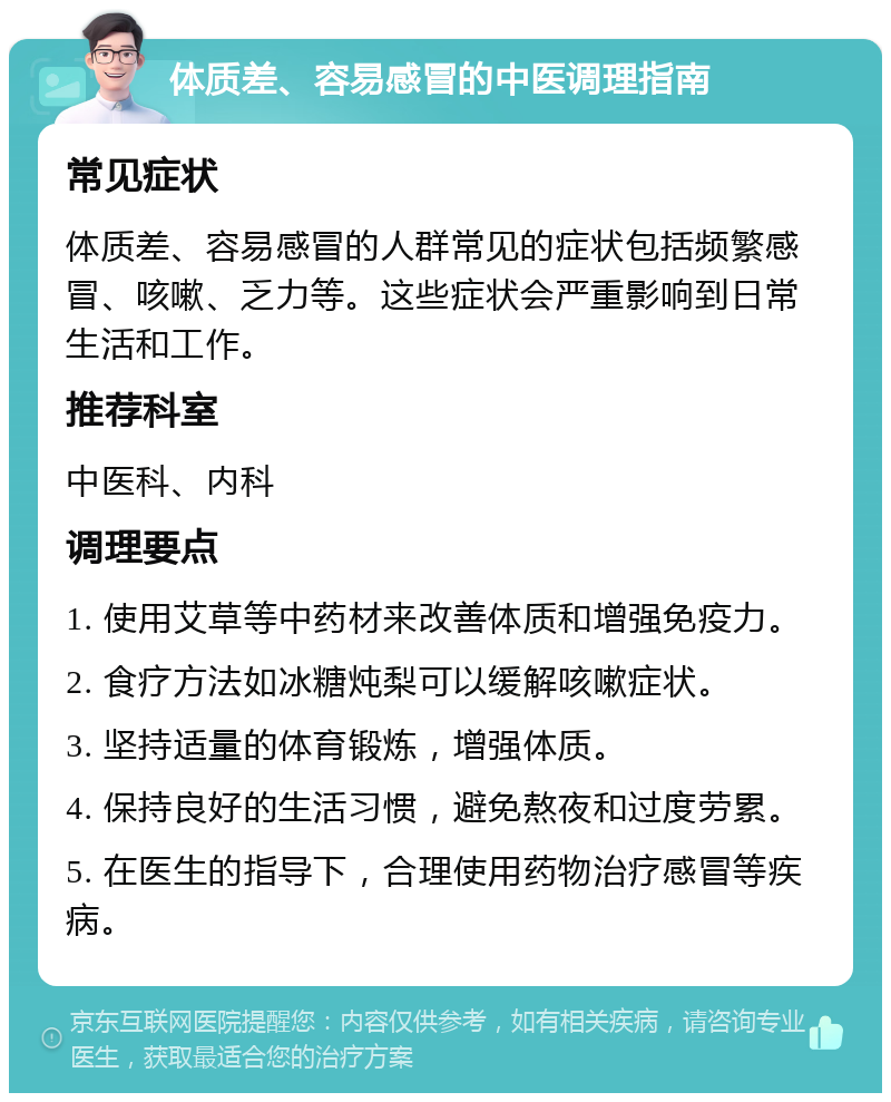 体质差、容易感冒的中医调理指南 常见症状 体质差、容易感冒的人群常见的症状包括频繁感冒、咳嗽、乏力等。这些症状会严重影响到日常生活和工作。 推荐科室 中医科、内科 调理要点 1. 使用艾草等中药材来改善体质和增强免疫力。 2. 食疗方法如冰糖炖梨可以缓解咳嗽症状。 3. 坚持适量的体育锻炼，增强体质。 4. 保持良好的生活习惯，避免熬夜和过度劳累。 5. 在医生的指导下，合理使用药物治疗感冒等疾病。