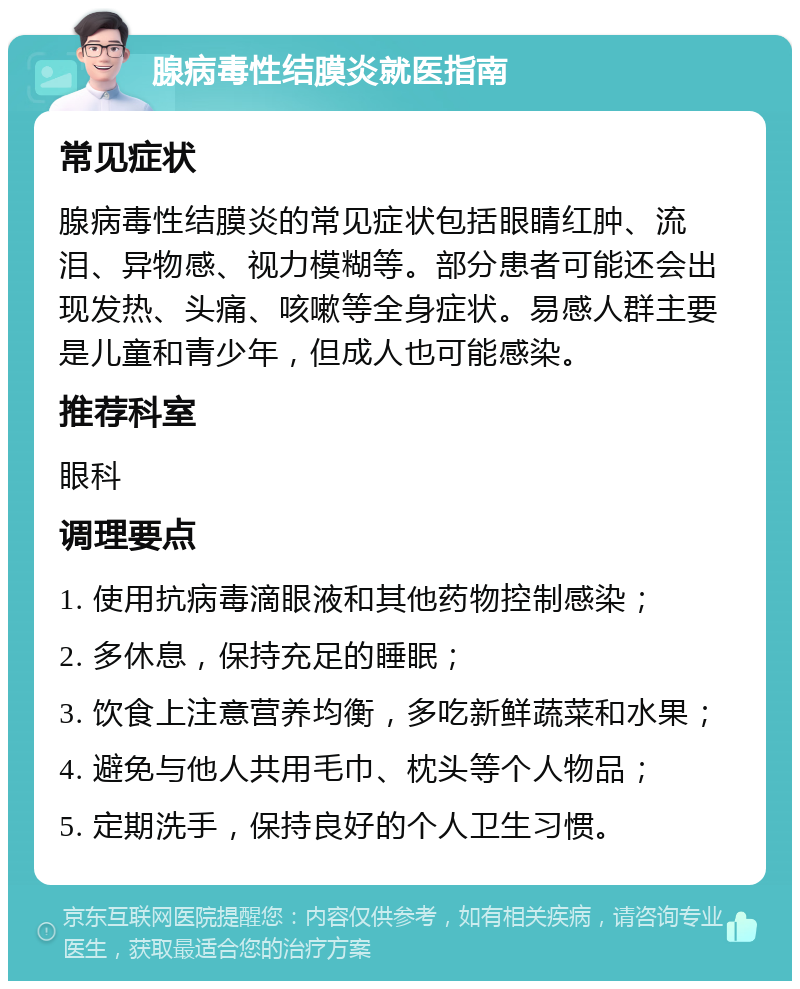 腺病毒性结膜炎就医指南 常见症状 腺病毒性结膜炎的常见症状包括眼睛红肿、流泪、异物感、视力模糊等。部分患者可能还会出现发热、头痛、咳嗽等全身症状。易感人群主要是儿童和青少年，但成人也可能感染。 推荐科室 眼科 调理要点 1. 使用抗病毒滴眼液和其他药物控制感染； 2. 多休息，保持充足的睡眠； 3. 饮食上注意营养均衡，多吃新鲜蔬菜和水果； 4. 避免与他人共用毛巾、枕头等个人物品； 5. 定期洗手，保持良好的个人卫生习惯。